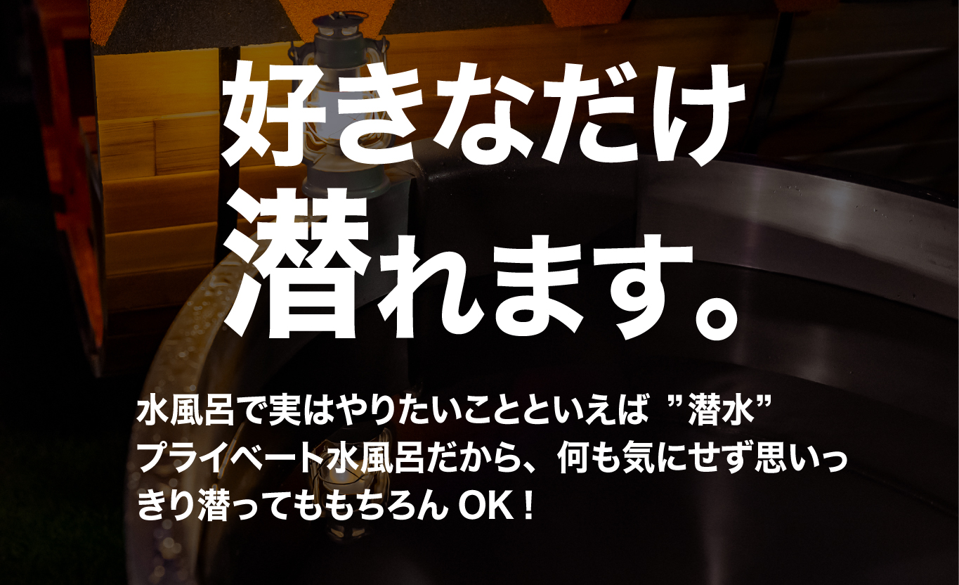 好きなだけ潜れます。水風呂で実はやりたいことといえば潜水。プライベート水風呂だから、何も気にせず思いっきり潜ってももちろんOK！